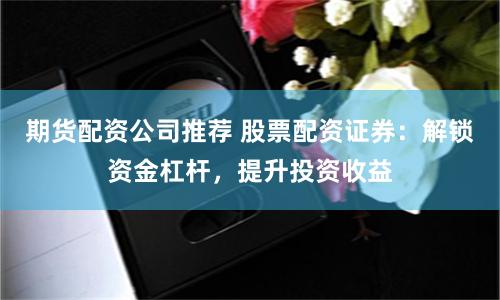 期货配资公司推荐 股票配资证券：解锁资金杠杆，提升投资收益