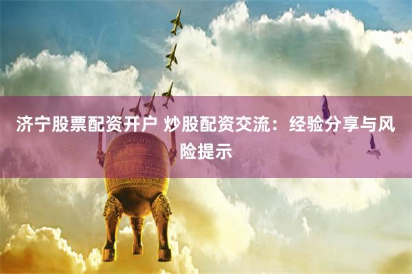 济宁股票配资开户 炒股配资交流：经验分享与风险提示