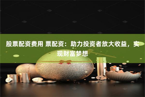 股票配资费用 票配资：助力投资者放大收益，实现财富梦想