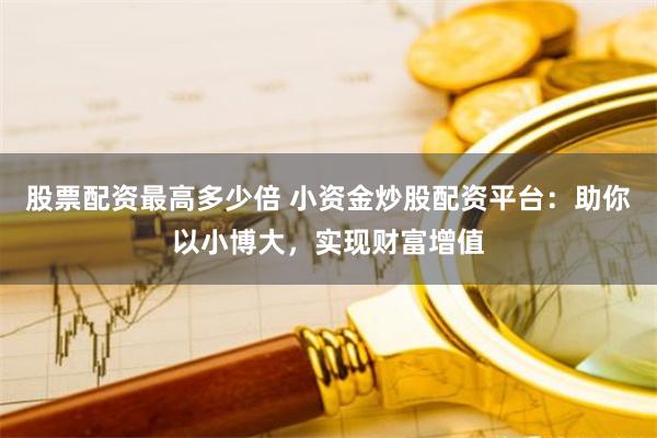 股票配资最高多少倍 小资金炒股配资平台：助你以小博大，实现财富增值