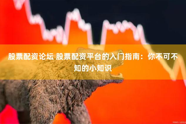 股票配资论坛 股票配资平台的入门指南：你不可不知的小知识