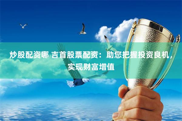 炒股配资哪 吉首股票配资：助您把握投资良机，实现财富增值