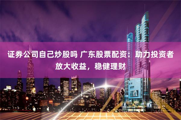 证券公司自己炒股吗 广东股票配资：助力投资者放大收益，稳健理财