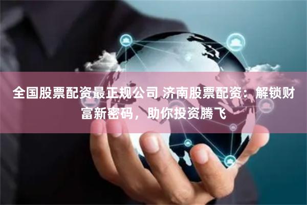 全国股票配资最正规公司 济南股票配资：解锁财富新密码，助你投资腾飞