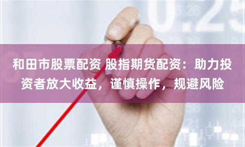 和田市股票配资 股指期货配资：助力投资者放大收益，谨慎操作，规避风险