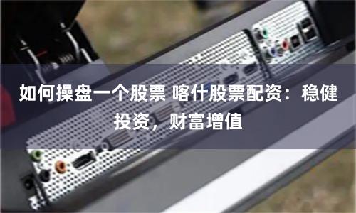 如何操盘一个股票 喀什股票配资：稳健投资，财富增值